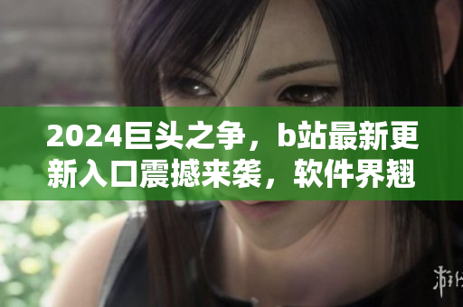 2024巨頭之爭，b站最新更新入口震撼來襲，軟件界翹首以待
