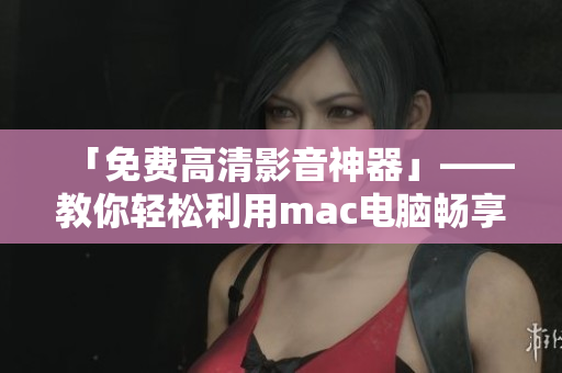 「免費(fèi)高清影音神器」——教你輕松利用mac電腦暢享高品質(zhì)視頻觀影經(jīng)驗(yàn)！