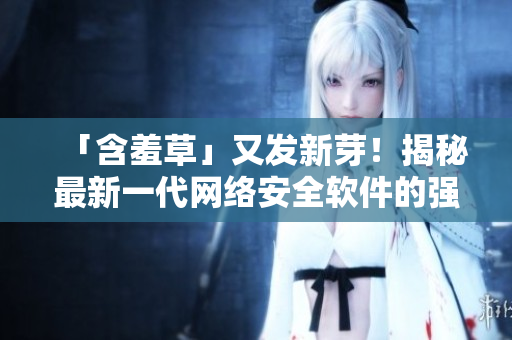 「含羞草」又發(fā)新芽！揭秘最新一代網(wǎng)絡(luò)安全軟件的強(qiáng)悍功能與細(xì)節(jié)特性