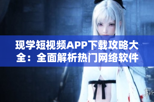現(xiàn)學(xué)短視頻APP下載攻略大全：全面解析熱門網(wǎng)絡(luò)軟件應(yīng)用程序