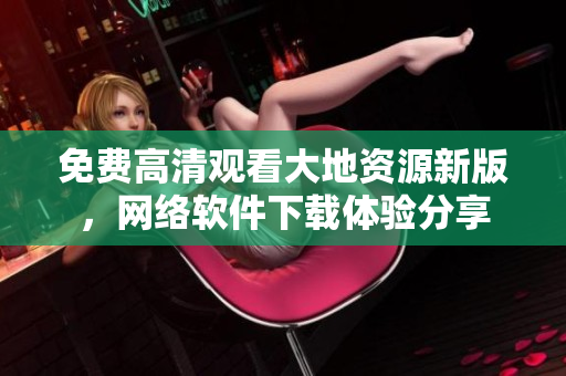 免費(fèi)高清觀看大地資源新版，網(wǎng)絡(luò)軟件下載體驗(yàn)分享