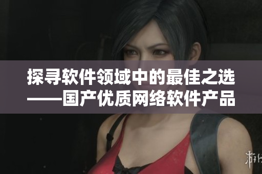 探尋軟件領(lǐng)域中的最佳之選——國產(chǎn)優(yōu)質(zhì)網(wǎng)絡(luò)軟件產(chǎn)品總結(jié)！