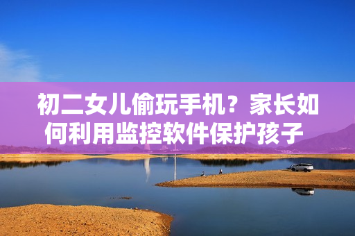 初二女兒偷玩手機(jī)？家長如何利用監(jiān)控軟件保護(hù)孩子 數(shù)據(jù)安全？