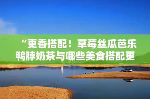 “更香搭配！草莓絲瓜芭樂(lè)鴨脖奶茶與哪些美食搭配更佳？”