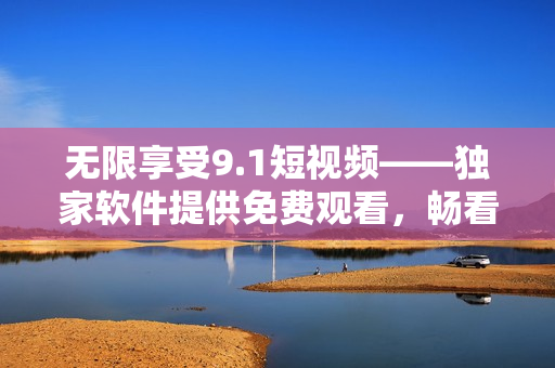 無限享受9.1短視頻——獨家軟件提供免費觀看，暢看不限量