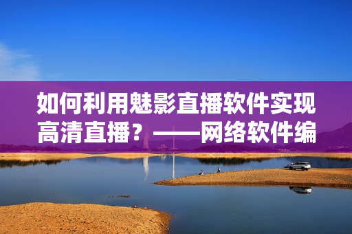 如何利用魅影直播軟件實(shí)現(xiàn)高清直播？——網(wǎng)絡(luò)軟件編輯分享經(jīng)驗(yàn)