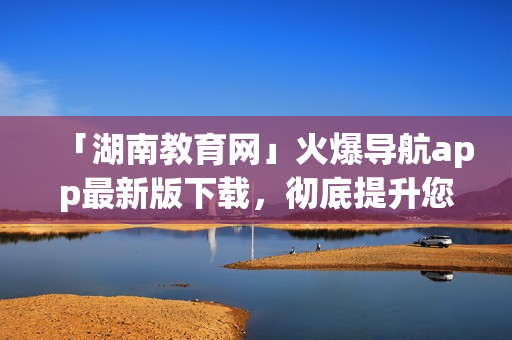 「湖南教育網(wǎng)」火爆導(dǎo)航app最新版下載，徹底提升您的出行體驗(yàn)