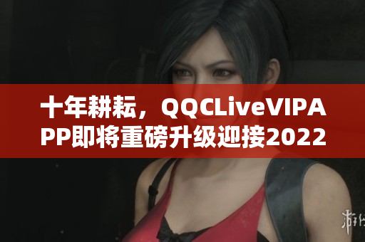 十年耕耘，QQCLiveVIPAPP即將重磅升級迎接2022！