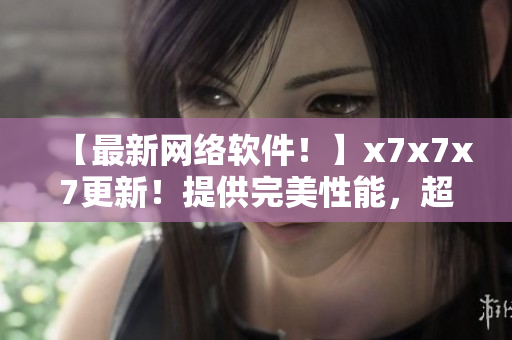 【最新網(wǎng)絡(luò)軟件！】x7x7x7更新！提供完美性能，超快速度！