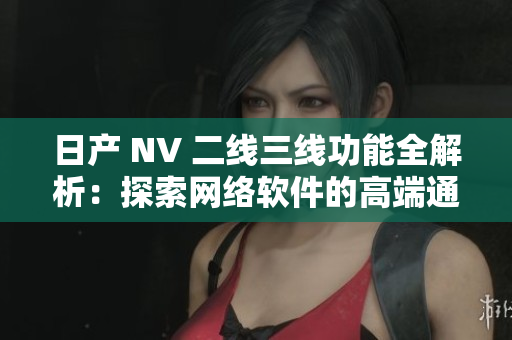 日產(chǎn) NV 二線三線功能全解析：探索網(wǎng)絡軟件的高端通訊技術(shù)與應用