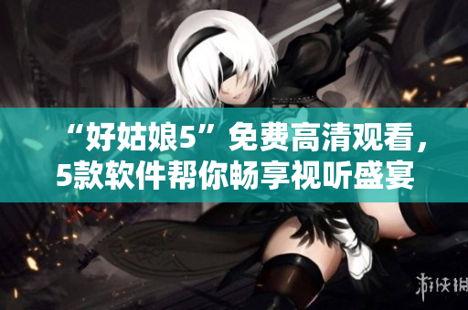 “好姑娘5”免費高清觀看，5款軟件幫你暢享視聽盛宴