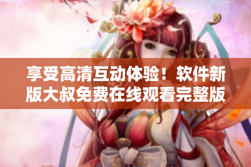享受高清互動體驗！軟件新版大叔免費在線觀看完整版