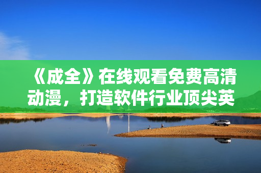 《成全》在線觀看免費高清動漫，打造軟件行業(yè)頂尖英雄題材佳作