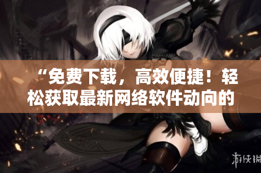 “免費下載，高效便捷！輕松獲取最新網絡軟件動向的行情平臺”