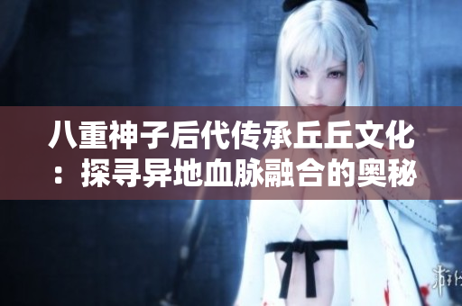 八重神子后代傳承丘丘文化：探尋異地血脈融合的奧秘