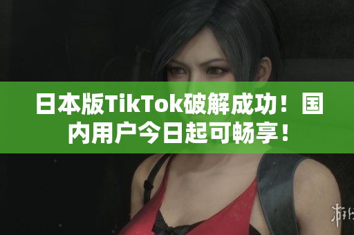 日本版TikTok破解成功！國內(nèi)用戶今日起可暢享！