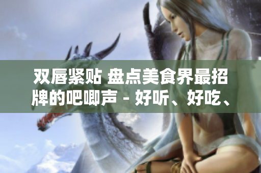 雙唇緊貼 盤點(diǎn)美食界最招牌的吧唧聲 - 好聽、好吃、好玩！