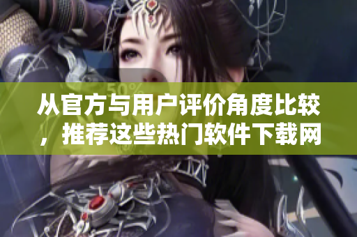 從官方與用戶評(píng)價(jià)角度比較，推薦這些熱門軟件下載網(wǎng)站