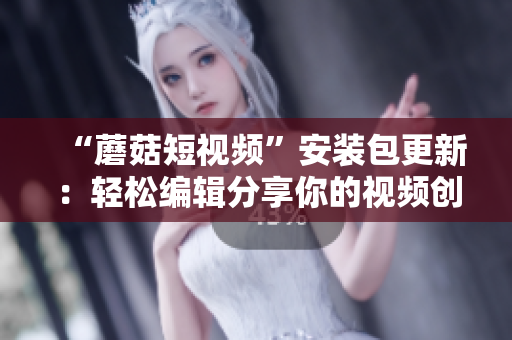 “蘑菇短視頻”安裝包更新：輕松編輯分享你的視頻創(chuàng)作！