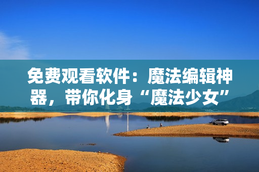 免費觀看軟件：魔法編輯神器，帶你化身“魔法少女”！