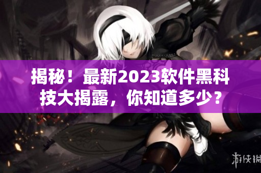 揭秘！最新2023軟件黑科技大揭露，你知道多少？