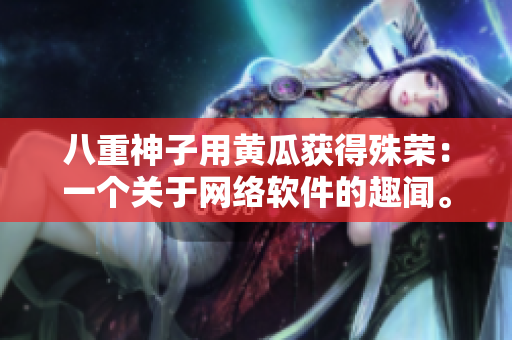 八重神子用黃瓜獲得殊榮：一個(gè)關(guān)于網(wǎng)絡(luò)軟件的趣聞。