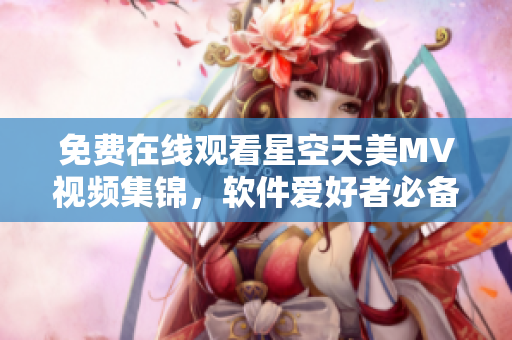 免費在線觀看星空天美MV視頻集錦，軟件愛好者必備