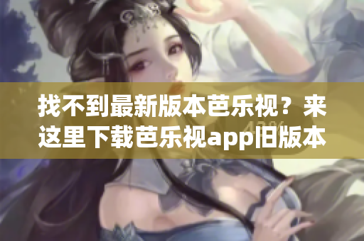 找不到最新版本芭樂視？來這里下載芭樂視app舊版本大全！