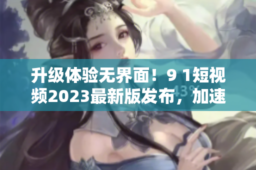升級(jí)體驗(yàn)無(wú)界面！9 1短視頻2023最新版發(fā)布，加速網(wǎng)絡(luò)流暢體驗(yàn)