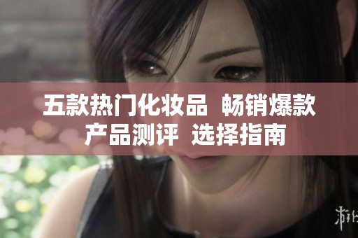 五款熱門(mén)化妝品  暢銷(xiāo)爆款  產(chǎn)品測(cè)評(píng)  選擇指南