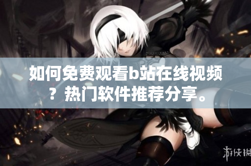 如何免費(fèi)觀看b站在線視頻？熱門軟件推薦分享。