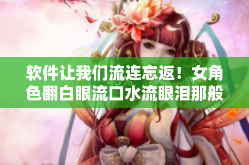 軟件讓我們流連忘返！女角色翻白眼流口水流眼淚那般享受我們的程序