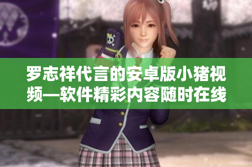 羅志祥代言的安卓版小豬視頻—軟件精彩內(nèi)容隨時在線