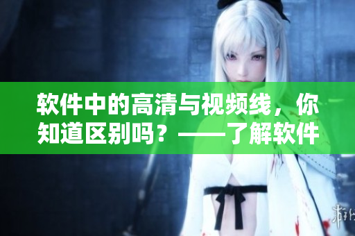 軟件中的高清與視頻線，你知道區(qū)別嗎？——了解軟件中高清與視頻線的差異