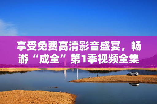 享受免費(fèi)高清影音盛宴，暢游“成全”第1季視頻全集！