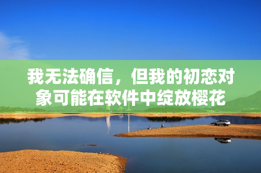 我無(wú)法確信，但我的初戀對(duì)象可能在軟件中綻放櫻花