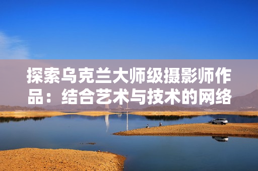 探索烏克蘭大師級(jí)攝影師作品：結(jié)合藝術(shù)與技術(shù)的網(wǎng)絡(luò)軟件應(yīng)用之路