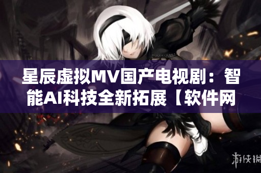 星辰虛擬MV國(guó)產(chǎn)電視?。褐悄蹵I科技全新拓展【軟件網(wǎng)絡(luò)】
