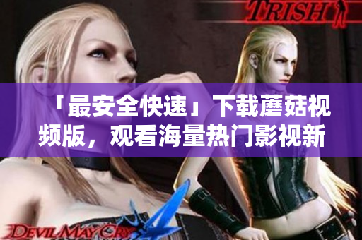 「最安全快速」下載蘑菇視頻版，觀看海量熱門影視新體驗(yàn)