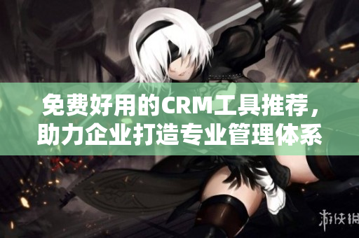 免費好用的CRM工具推薦，助力企業(yè)打造專業(yè)管理體系！