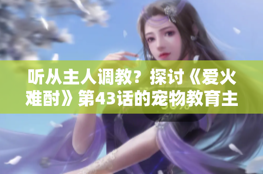 聽從主人調(diào)教？探討《愛火難酎》第43話的寵物教育主題