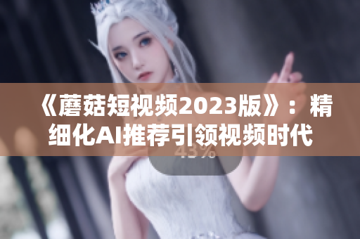 《蘑菇短視頻2023版》：精細(xì)化AI推薦引領(lǐng)視頻時(shí)代