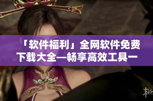 「軟件福利」全網(wǎng)軟件免費下載大全—暢享高效工具一鍵獲取！