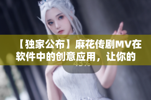【獨(dú)家公布】麻花傳劇MV在軟件中的創(chuàng)意應(yīng)用，讓你的軟件也能唱歌跳舞
