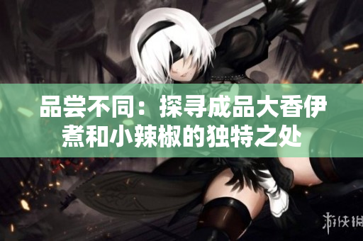 品嘗不同：探尋成品大香伊煮和小辣椒的獨(dú)特之處