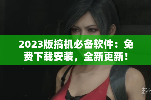 2023版搞機必備軟件：免費下載安裝，全新更新！