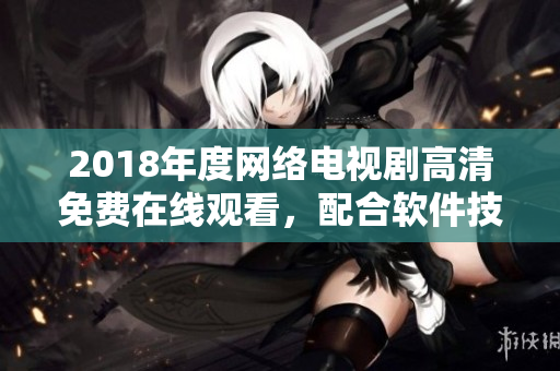 2018年度網絡電視劇高清免費在線觀看，配合軟件技術創(chuàng)造最佳觀影體驗
