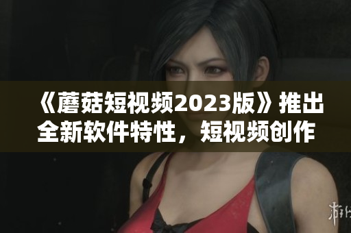 《蘑菇短視頻2023版》推出全新軟件特性，短視頻創(chuàng)作更高效！