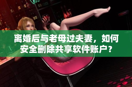 離婚后與老母過夫妻，如何安全刪除共享軟件賬戶？