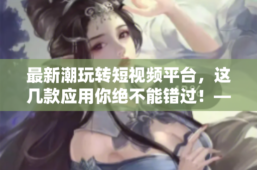 最新潮玩轉(zhuǎn)短視頻平臺，這幾款應用你絕不能錯過！——軟件推薦